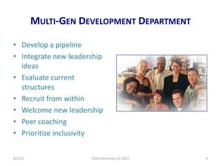 MULTI-GEN DEVELOPMENT DEPARTMENT

• Develop a pipeline
• Integrate new leadership
  ideas
• Evaluate current
  structures
• Recruit from within
• Welcome new leadership
• Peer coaching
• Prioritize inclusivity

8/2/12                EDA Consulting LLC 2012   4
 