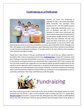 Fundraising as a Profession
Basically, we know that fundraising is
supposed to help a non-profit organization
(NPO) financially. But nowadays these
activities do not serve that specific purpose
alone. Traditionally, fundraising comes in a
form of donations and wills. It is also
important to show these contributors and
donors where money goes by showing them
everything they bought and built out of the
money they have collected. This way, they
prove that these funds were not used for
personal profits for any of the NPO’s staff.
Fundraising now can be used not only to help NPO’s, but also to gain a little profit out of it. Although many
NPO’s still depend on the traditional donation type fundraising, many of them now find it more effective
to seek the help of professional fundraisers. It has been proven to be more effective and it provides a
more consistent and regular funding.
People find it more rational if they get something back for the money they are willing to give for a
foundation. That is why it is important to think of new fundraising ideas in where the fundraisers could
give something in return for the kind efforts. As we see it, it has become more like a business process. But
it is paramount to remember that this was not primarily done to gain profits. NPO’s have no owners and
thus, any funds received by the organization are not meant to benefit any specific people but only for the
operations of the organization itself. Any business or company that sells products to help a good cause is
not considered a non-profit organization, but instead, a fundraiser. A common mistake that some people
think is that these business companies and some NPO’s are correlated. It is more appropriate to see it as
a voluntary contribution rather than a profitable way to sell their goods.
How does a business gain profit if it gives part of the money to NPO’s? Even though businesses receive
less profit from this process, it does a more profitable result in quantity over time. If a vendor offers
discount coupons to customers, and part of the sales will be given to an NPO, it builds an uplifting feeling
both to the seller and the buyer. With the discount offered, and the thought of their money going to a
 