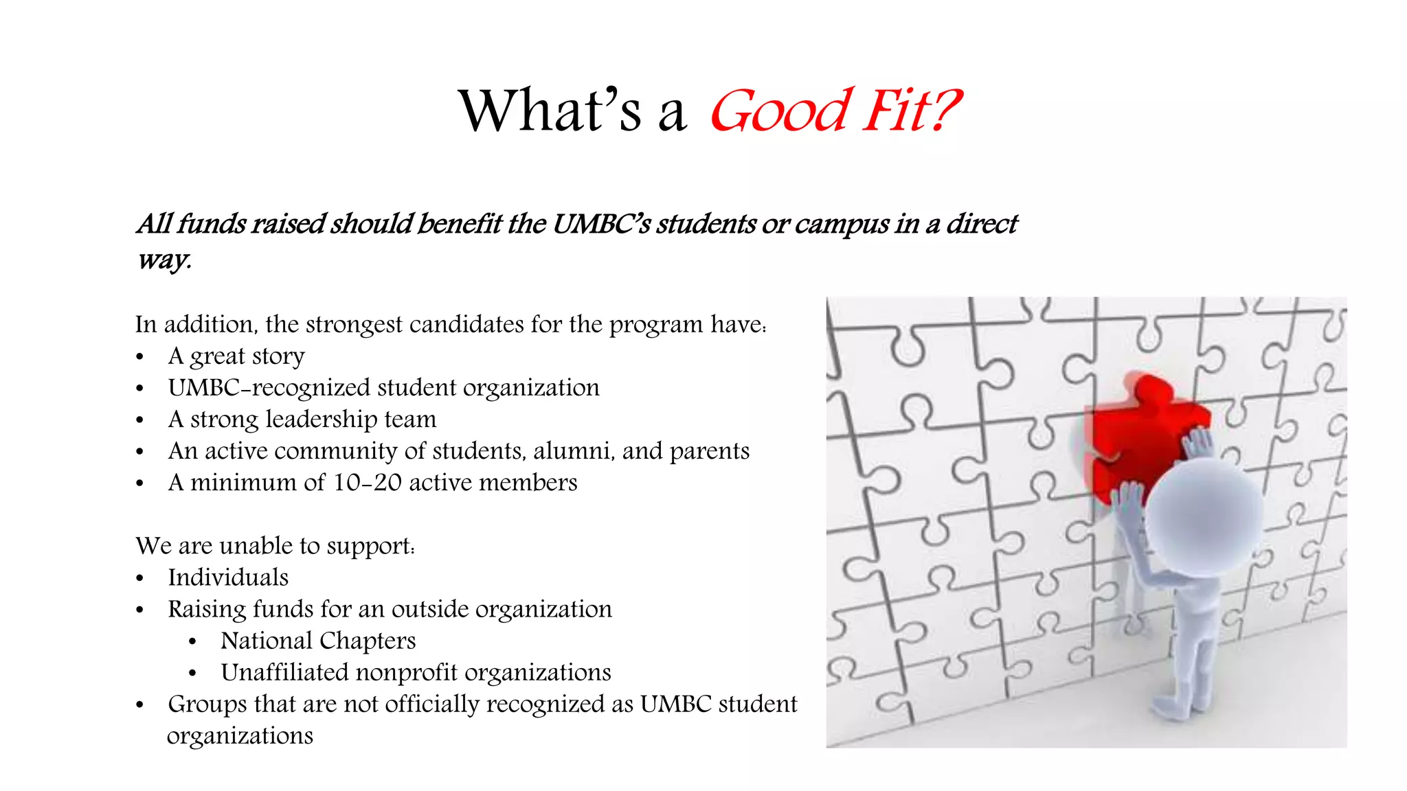 What’s a Good Fit? 
All funds raised should benefit the UMBC’s students or campus in a direct 
way. 
In addition, the strongest candidates for the program have: 
• A great story 
• UMBC-recognized student organization 
• A strong leadership team 
• An active community of students, alumni, and parents 
• A minimum of 10-20 active members 
We are unable to support: 
• Individuals 
• Raising funds for an outside organization 
• National Chapters 
• Unaffiliated nonprofit organizations 
• Groups that are not officially recognized as UMBC student 
organizations 
 