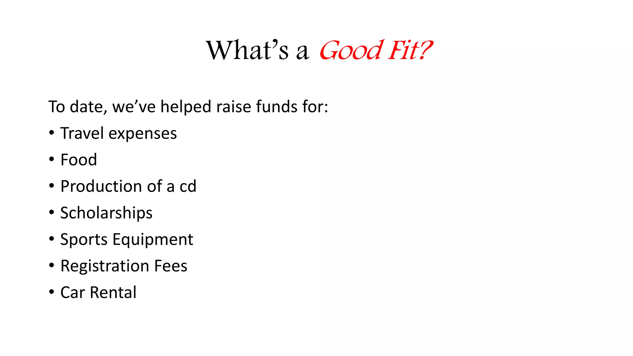What’s a Good Fit? 
To date, we’ve helped raise funds for: 
• Travel expenses 
• Food 
• Production of a cd 
• Scholarships 
• Sports Equipment 
• Registration Fees 
• Car Rental 
 