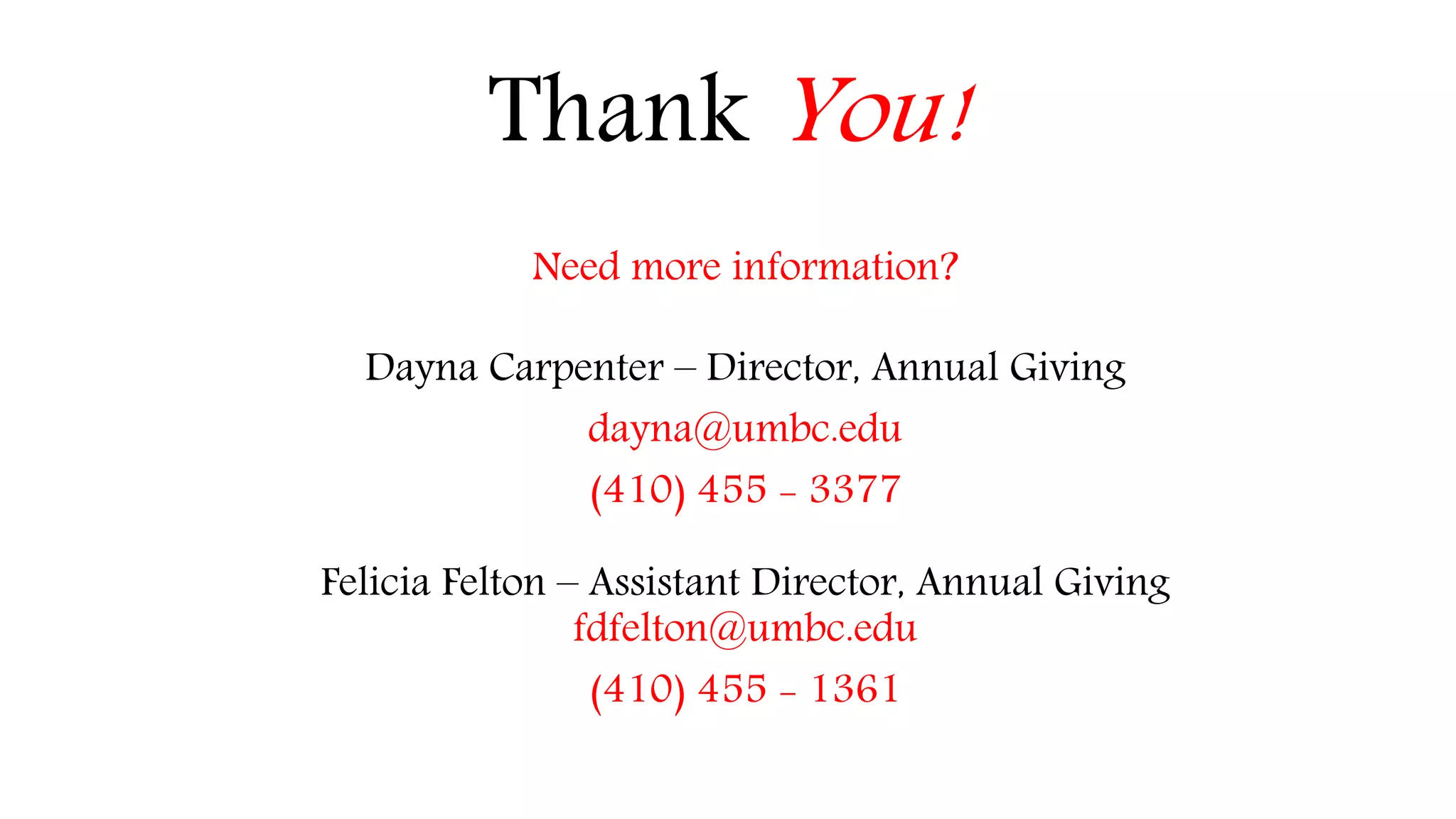 Thank You! 
Need more information? 
Dayna Carpenter – Director, Annual Giving 
dayna@umbc.edu 
(410) 455 - 3377 
Felicia Felton – Assistant Director, Annual Giving 
fdfelton@umbc.edu 
(410) 455 - 1361 
