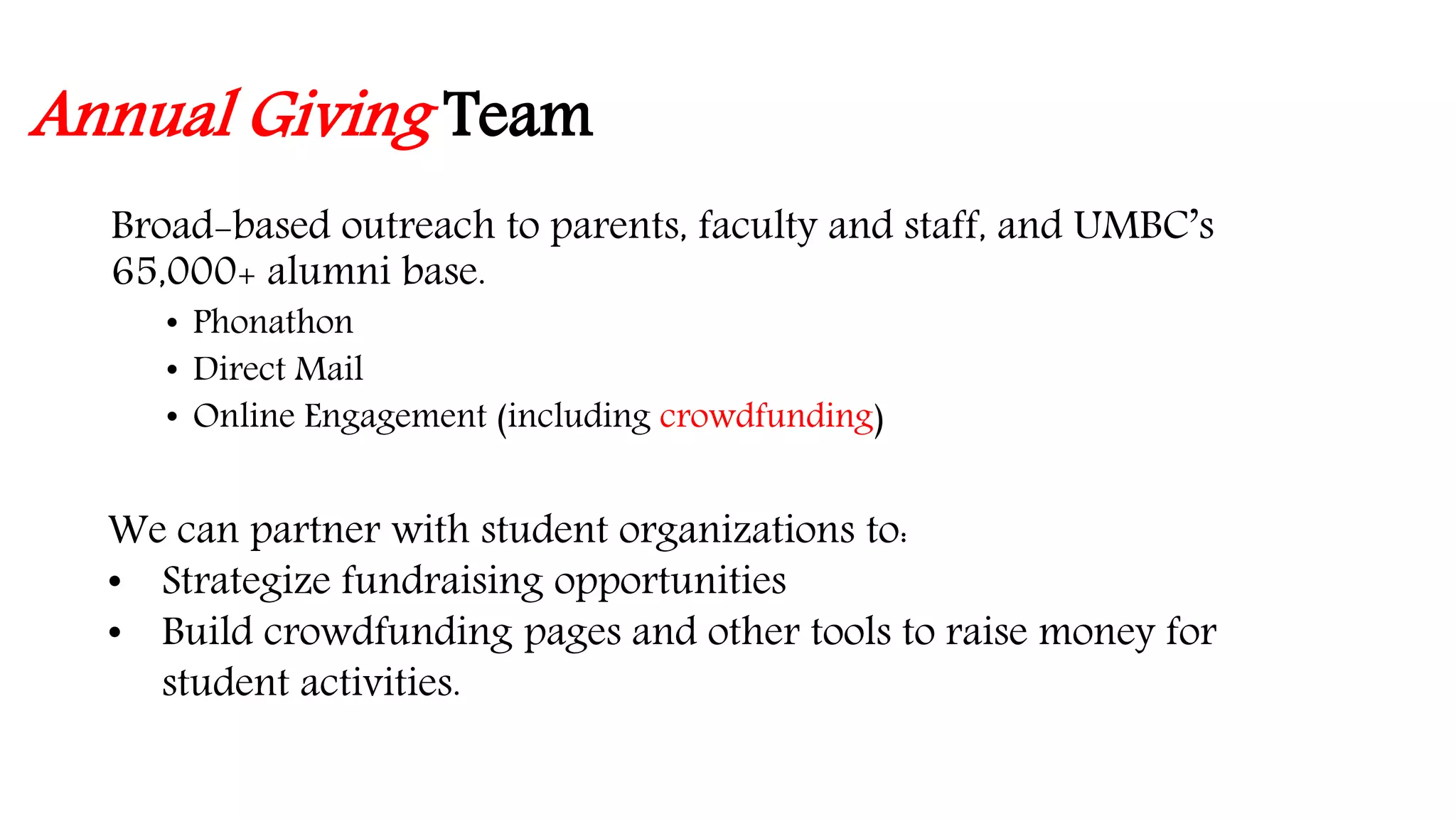 Annual Giving Team 
Broad-based outreach to parents, faculty and staff, and UMBC’s 
65,000+ alumni base. 
• Phonathon 
• Direct Mail 
• Online Engagement (including crowdfunding) 
We can partner with student organizations to: 
• Strategize fundraising opportunities 
• Build crowdfunding pages and other tools to raise money for 
student activities. 
 