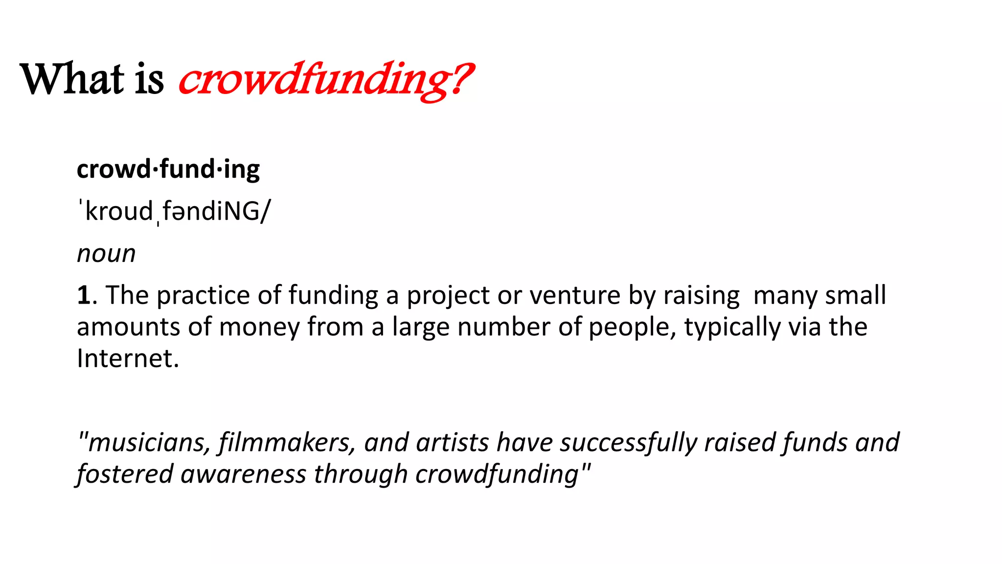 What is crowdfunding? 
crowd·fund·ing 
ˈkroudˌfəndiNG/ 
noun 
1. The practice of funding a project or venture by raising many small 
amounts of money from a large number of people, typically via the 
Internet. 
"musicians, filmmakers, and artists have successfully raised funds and 
fostered awareness through crowdfunding" 
 