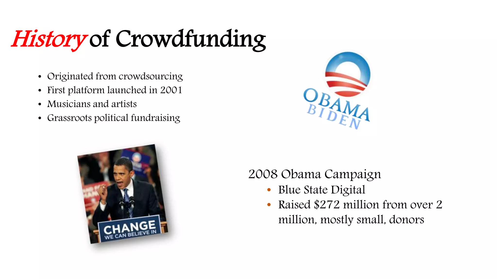 History of Crowdfunding 
• Originated from crowdsourcing 
• First platform launched in 2001 
• Musicians and artists 
• Grassroots political fundraising 
2008 Obama Campaign 
• Blue State Digital 
• Raised $272 million from over 2 
million, mostly small, donors 
 