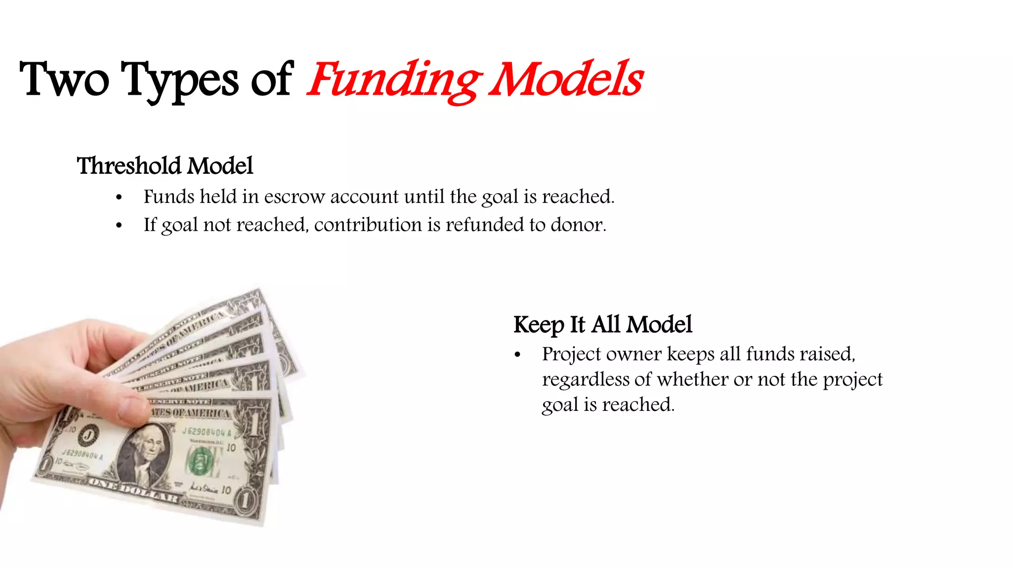 Two Types of Funding Models 
Threshold Model 
• Funds held in escrow account until the goal is reached. 
• If goal not reached, contribution is refunded to donor. 
Keep It All Model 
• Project owner keeps all funds raised, 
regardless of whether or not the project 
goal is reached. 
 
