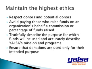  Respect donors and potential donors
 Avoid paying those who raise funds on an
organization’s behalf a commission or
percentage of funds raised
 Truthfully describe the purpose for which
funds will be used and accurately describe
YALSA’s mission and programs
 Ensure that donations are used only for their
intended purpose
 