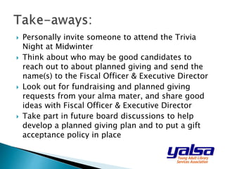  Personally invite someone to attend the Trivia
Night at Midwinter
 Think about who may be good candidates to
reach out to about planned giving and send the
name(s) to the Fiscal Officer & Executive Director
 Look out for fundraising and planned giving
requests from your alma mater, and share good
ideas with Fiscal Officer & Executive Director
 Take part in future board discussions to help
develop a planned giving plan and to put a gift
acceptance policy in place
 
