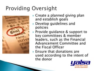  Create a planned giving plan
and establish goals
 Develop guidelines and
policies
 Provide guidance & support to
key committees & member
leaders, such as the Financial
Advancement Committee and
the Fiscal Officer
 Ensure that donations are
used according to the intent of
the donor
 