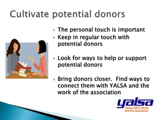  The personal touch is important
 Keep in regular touch with
potential donors
 Look for ways to help or support
potential donors
 Bring donors closer. Find ways to
connect them with YALSA and the
work of the association
 