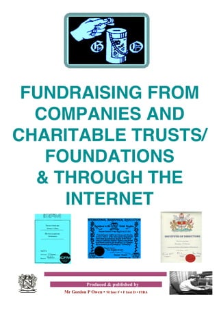 FUNDRAISING FROM
  COMPANIES AND
CHARITABLE TRUSTS/
   FOUNDATIONS
  & THROUGH THE
     INTERNET



               Produced & published by
    Mr Gordon P Owen • M Inst F • F Inst D • FIBA
 