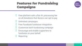 Free platform with a ﬂat 4% processing fee
on all donations that donors can opt to pay
Unlimited campaigns
Free Facebook fundraiser integration
Customize each fundraising campaign
Encourage and enable supporters to
fundraise on your behalf
Reporting
4
 