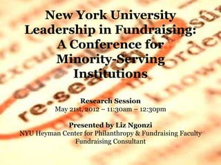 New York University
Leadership in Fundraising:
A Conference for
Minority-Serving
Institutions
Research Session
May 21st, 2012 – 11:30am – 12:30pm
Presented by Liz Ngonzi
NYU Heyman Center for Philanthropy & Fundraising Faculty
Fundraising Consultant
 