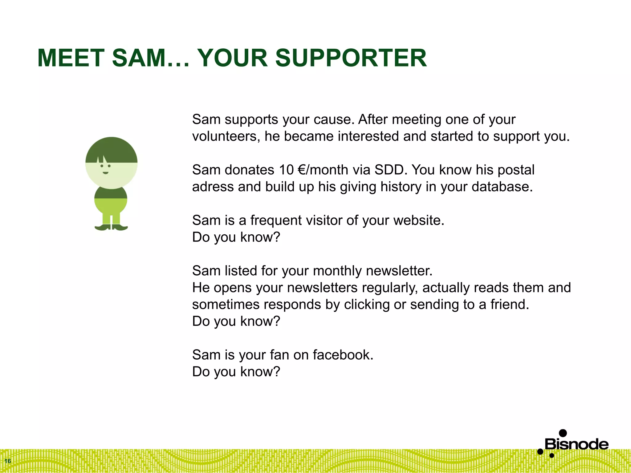 MEET SAM… YOUR SUPPORTER
16
Sam supports your cause. After meeting one of your
volunteers, he became interested and started to support you.
Sam donates 10 €/month via SDD. You know his postal
adress and build up his giving history in your database.
Sam is a frequent visitor of your website.
Do you know?
Sam listed for your monthly newsletter.
He opens your newsletters regularly, actually reads them and
sometimes responds by clicking or sending to a friend.
Do you know?
Sam is your fan on facebook.
Do you know?
 