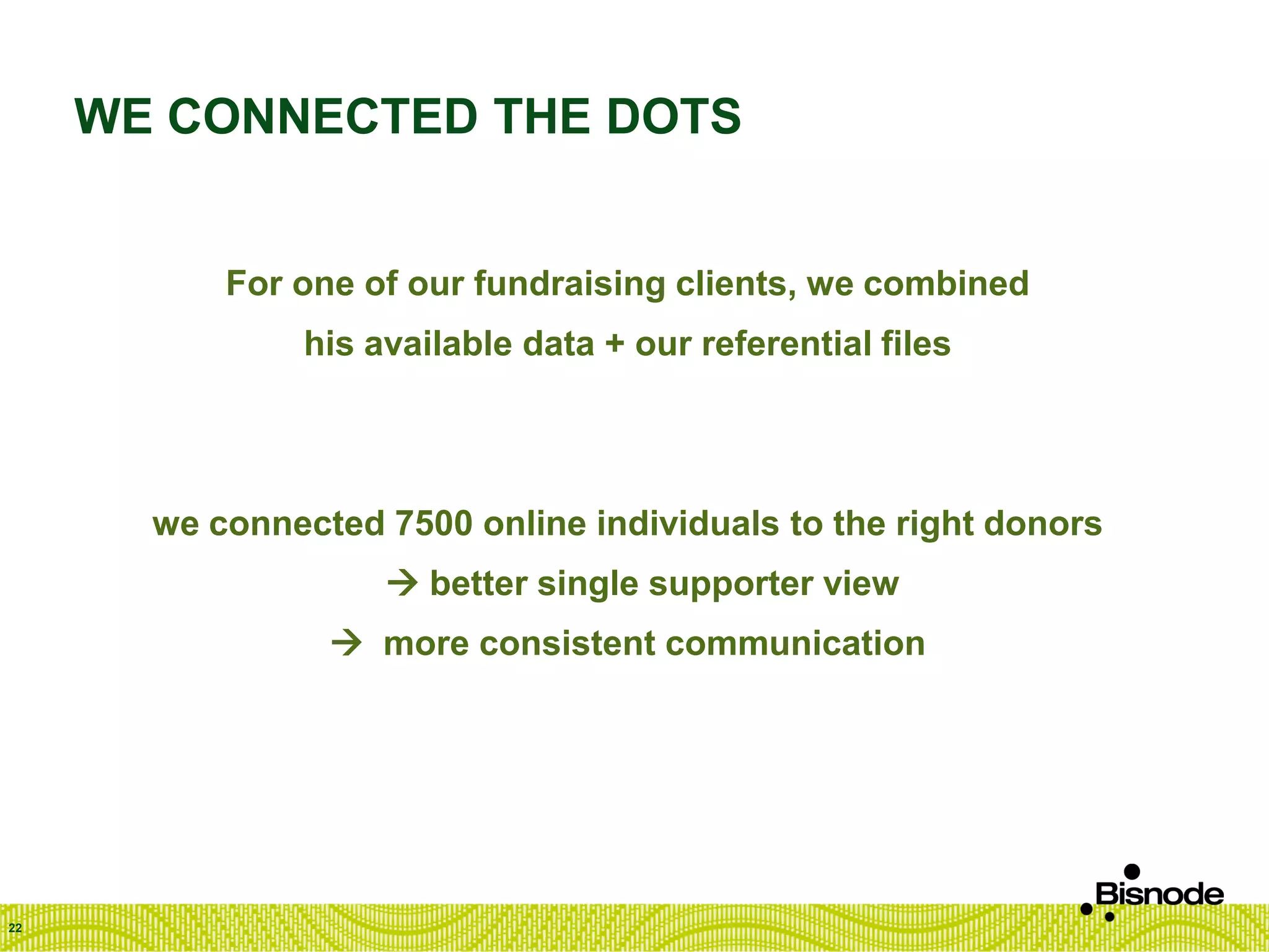 WE CONNECTED THE DOTS
For one of our fundraising clients, we combined
his available data + our referential files
we connected 7500 online individuals to the right donors
 better single supporter view
 more consistent communication
22
 