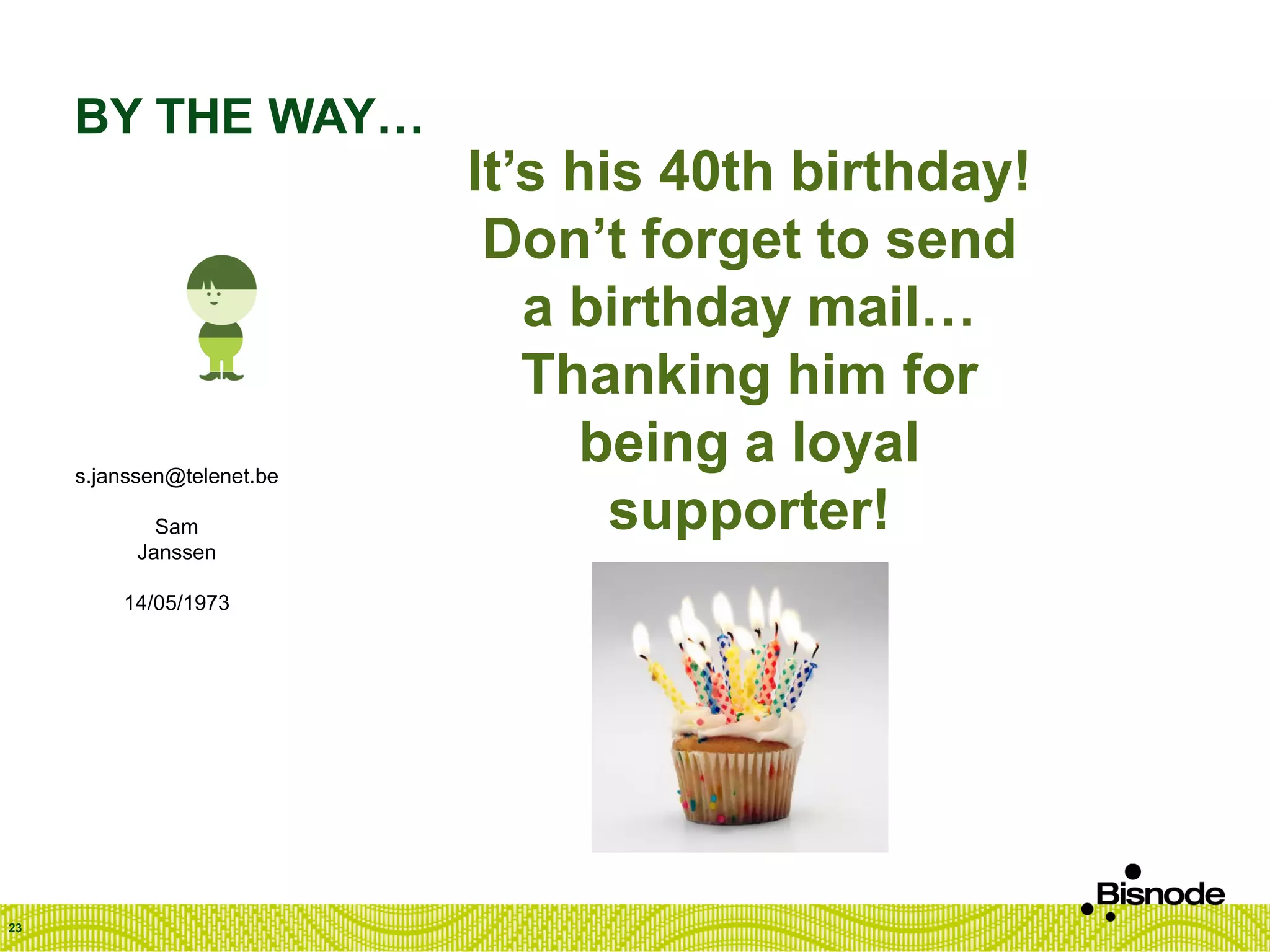 BY THE WAY…
23
s.janssen@telenet.be
Sam
Janssen
14/05/1973
It’s his 40th birthday!
Don’t forget to send
a birthday mail…
Thanking him for
being a loyal
supporter!
 