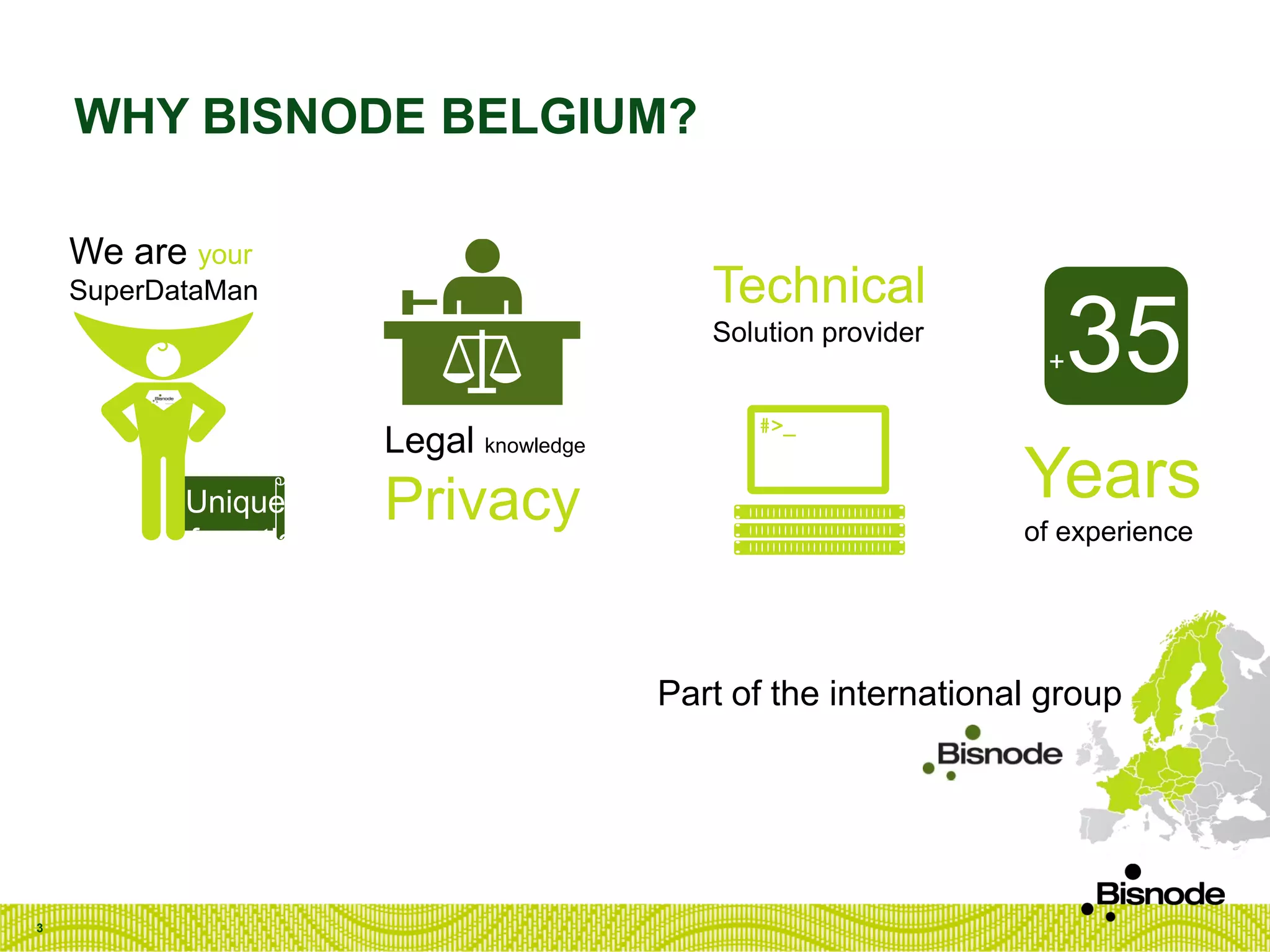 WHY BISNODE BELGIUM?
3
We are your
SuperDataMan
Legal knowledge
Privacy
Technical
Solution provider
Years
of experience
+35
Unique
referentials
Part of the international group
 