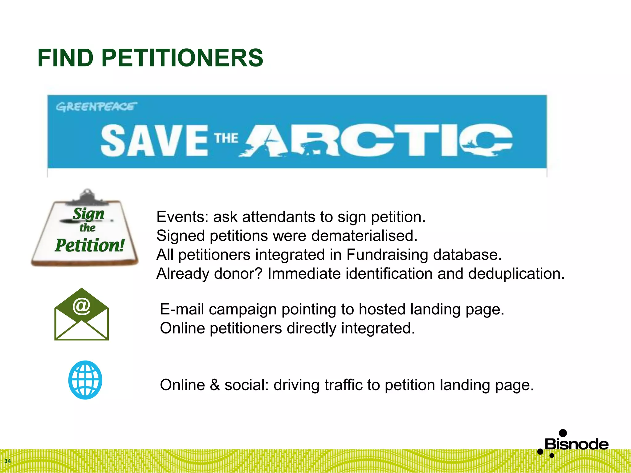 FIND PETITIONERS
34
Events: ask attendants to sign petition.
Signed petitions were dematerialised.
All petitioners integrated in Fundraising database.
Already donor? Immediate identification and deduplication.
E-mail campaign pointing to hosted landing page.
Online petitioners directly integrated.
Online & social: driving traffic to petition landing page.
 