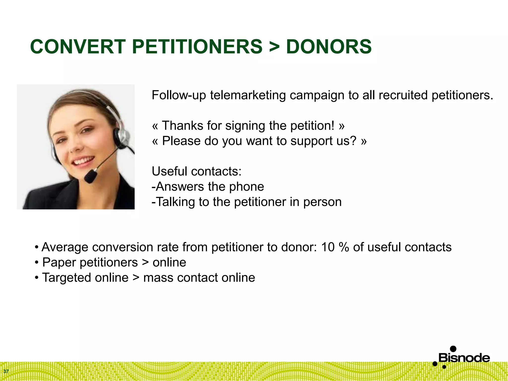 CONVERT PETITIONERS > DONORS
37
Follow-up telemarketing campaign to all recruited petitioners.
« Thanks for signing the petition! »
« Please do you want to support us? »
Useful contacts:
-Answers the phone
-Talking to the petitioner in person
• Average conversion rate from petitioner to donor: 10 % of useful contacts
• Paper petitioners > online
• Targeted online > mass contact online
 