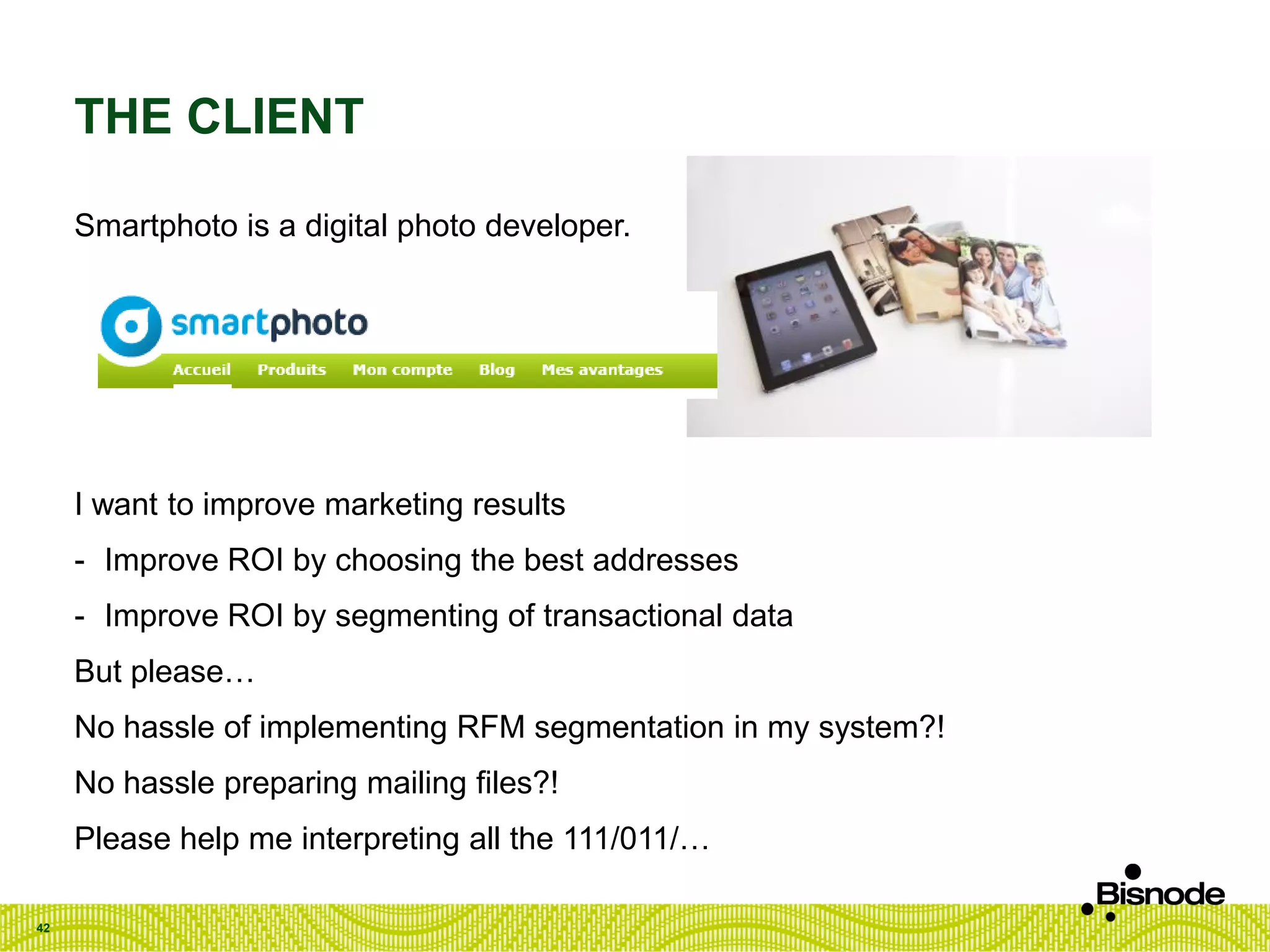 THE CLIENT
Smartphoto is a digital photo developer.
I want to improve marketing results
- Improve ROI by choosing the best addresses
- Improve ROI by segmenting of transactional data
But please…
No hassle of implementing RFM segmentation in my system?!
No hassle preparing mailing files?!
Please help me interpreting all the 111/011/…
42
 