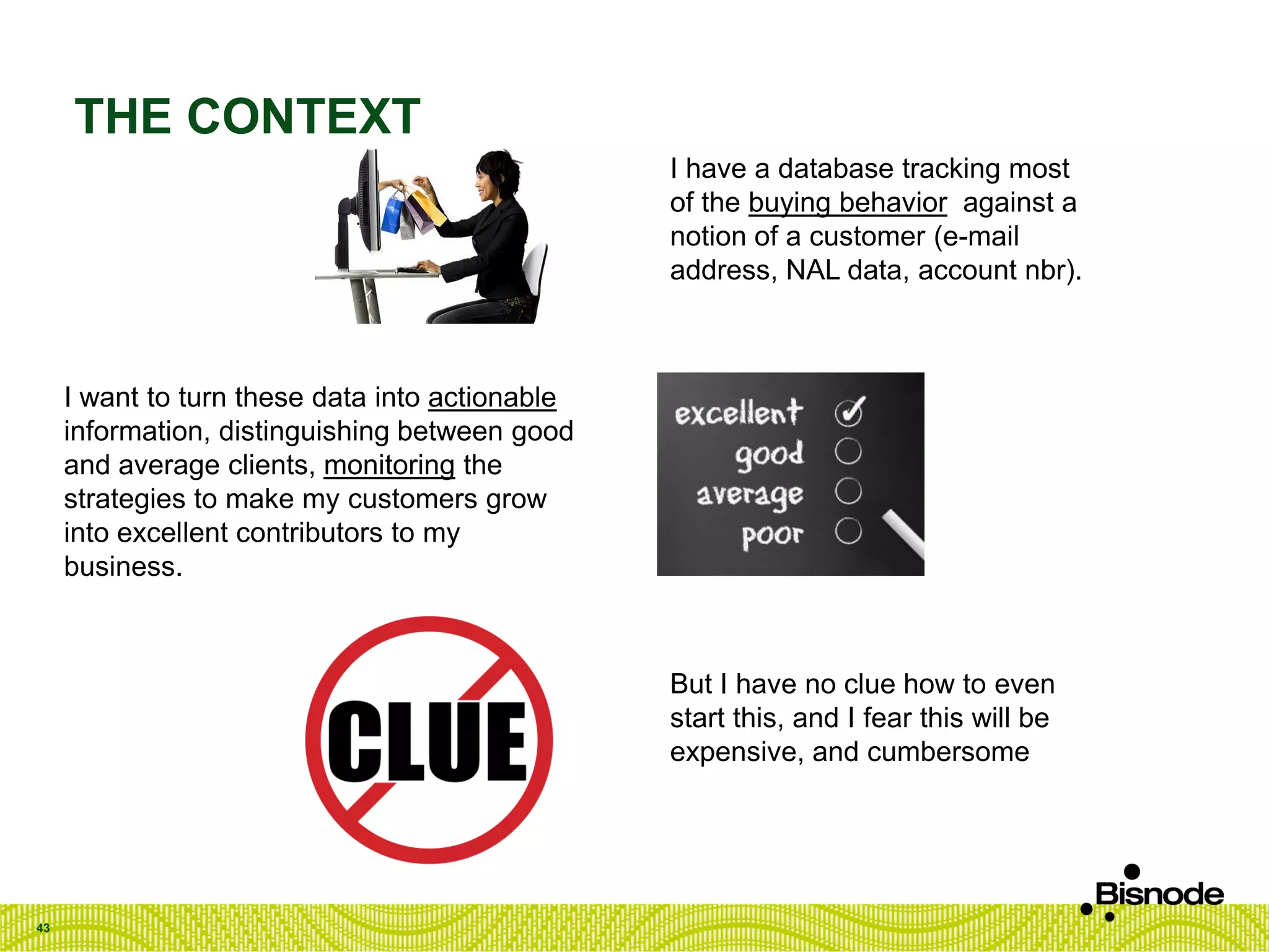 THE CONTEXT
43
I have a database tracking most
of the buying behavior against a
notion of a customer (e-mail
address, NAL data, account nbr).
I want to turn these data into actionable
information, distinguishing between good
and average clients, monitoring the
strategies to make my customers grow
into excellent contributors to my
business.
But I have no clue how to even
start this, and I fear this will be
expensive, and cumbersome
 