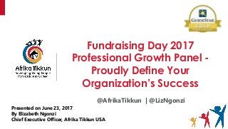 Fundraising Day 2017
Professional Growth Panel -
Proudly Define Your
Organization’s Success
Presented on June 23, 2017
By Elizabeth Ngonzi
Chief Executive Officer, Afrika Tikkun USA
@AfrikaTikkun | @LizNgonzi
 