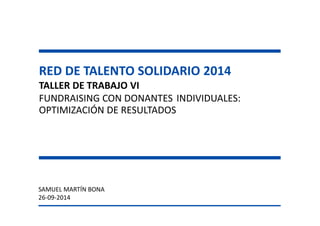 RED DE TALENTO SOLIDARIO 2014 
TALLER DE TRABAJO VI 
FUNDRAISING CON DONANTES INDIVIDUALES: 
OPTIMIZACIÓN DE RESULTADOS 
SAMUEL MARTÍN BONA 
26-09-2014  