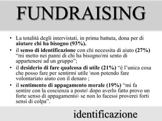 FUNDRAISING
• La totalità degli intervistati, in prima battuta, dona per di
aiutare chi ha bisogno (93%).
• il senso di identificazione con chi necessita di aiuto (27%)
“mi metto nei panni di chi ha bisogno/mi sento di
appartenere ad un gruppo”;
• il desiderio di fare qualcosa di utile (21%) “è l’unica cosa
che posso fare per sentirmi utile non potendo fare
volontariato aiuto con il denaro ;
• il sentimento di appagamento morale (19%) “mi fa
sentire con la coscienza a posto dopo averlo fatto provo un
forte senso di appagamento se non lo facessi proverei forti
sensi di colpa”.

identificazione

 