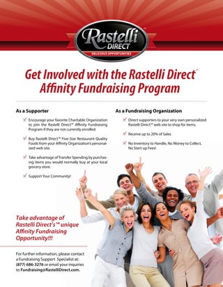 Get Involved with the Rastelli Direct
                                                                                                        TM




       A nity Fundraising Program
As a Supporter                                             As a Fundraising Organization
       Encourage your favorite Charitable Organization          Direct supporters to your very own personalized
       to join the Rastelli Direct™ A nity Fundraising          Rastelli Direct™ web site to shop for items.
       Program if they are not currently enrolled.
                                                                Receive up to 20% of Sales
       Buy Rastelli Direct™ Five-Star Restaurant Quality
       Foods from your A nity Organization’s personal-          No Inventory to Handle, No Money to Collect,
       ized web site.                                           No Start-up Fees!

       Take advantage of Transfer Spending by purchas-
       ing items you would normally buy at your local
       grocery store.

       Support Your Community!




Take advantage of
Rastelli Direct’s™ unique
A nity Fundraising
Opportunity!!!

For further information, please contact
a Fundraising Support Specialist at:
(877) 686-3276 or email your inquiries
to Fundraising@RastelliDirect.com.
 
