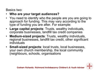Basics two: Who are your target audiences? You need to identify who the people are you are going to approach for funding. This may vary according to the type of funding you are after. For example: Large capital projects : Trusts, wealthy individuals, corporate businesses, landfill tax credit companies Medium-sized projects : Trusts, wealthy individuals, regional businesses, landfill tax credit, other significant individuals Small-sized projects : local trusts, local businesses, your own church membership, the local community (neighbours, schools, organisations 