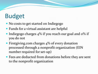 Budget
 No costs to get started on Indiegogo
 Funds for a virtual assistant are helpful
 Indiegogo charges 4% if you reach our goal and 0% if
you do not
 Firstgiving.com charges 4% of every donation
processed through a nonprofit organization (EIN
number required for set-up)
 Fees are deducted from donations before they are sent
to the nonprofit organization
 