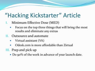 “Hacking Kickstarter” Article
I. Minimum Effective Dose (MED)
 Focus on the top three things that will bring the most
results and eliminate any extras
II. Outsource and automate
 Virtual assistant (VA)
 Odesk.com is more affordable than Zirtual
III. Prep and pick up
 Do 90% of the work in advance of your launch date.
 