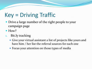 Key = Driving Traffic
 Drive a large number of the right people to your
campaign page
 How?
1. Bit.ly tracking
 Give your virtual assistant a list of projects like yours and
have him / her list the referral sources for each one
 Focus your attention on those types of media
 