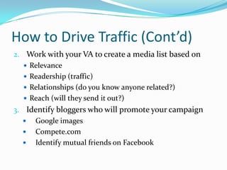 How to Drive Traffic (Cont’d)
2. Work with your VA to create a media list based on
 Relevance
 Readership (traffic)
 Relationships (do you know anyone related?)
 Reach (will they send it out?)
3. Identify bloggers who will promote your campaign
 Google images
 Compete.com
 Identify mutual friends on Facebook
 