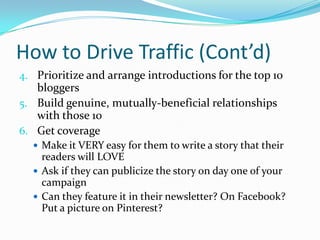 How to Drive Traffic (Cont’d)
4. Prioritize and arrange introductions for the top 10
bloggers
5. Build genuine, mutually-beneficial relationships
with those 10
6. Get coverage
 Make it VERY easy for them to write a story that their
readers will LOVE
 Ask if they can publicize the story on day one of your
campaign
 Can they feature it in their newsletter? On Facebook?
Put a picture on Pinterest?
 