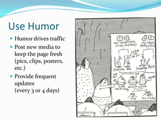Use Humor
 Humor drives traffic
 Post new media to
keep the page fresh
(pics, clips, posters,
etc.)
 Provide frequent
updates
(every 3 or 4 days)
 