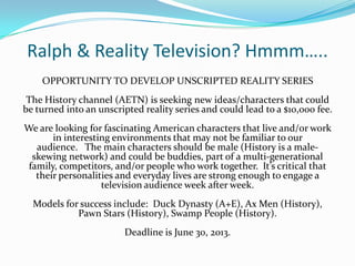 Ralph & Reality Television? Hmmm…..
OPPORTUNITY TO DEVELOP UNSCRIPTED REALITY SERIES
The History channel (AETN) is seeking new ideas/characters that could
be turned into an unscripted reality series and could lead to a $10,000 fee.
We are looking for fascinating American characters that live and/or work
in interesting environments that may not be familiar to our
audience. The main characters should be male (History is a male-
skewing network) and could be buddies, part of a multi-generational
family, competitors, and/or people who work together. It’s critical that
their personalities and everyday lives are strong enough to engage a
television audience week after week.
Models for success include: Duck Dynasty (A+E), Ax Men (History),
Pawn Stars (History), Swamp People (History).
Deadline is June 30, 2013.
 