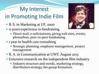 My Interest
in Promoting Indie Film
 B. S. in Marketing at UF, 2000
 11 years experience in fundraising
 Direct mail, e-solicitations, giving web sites, events,
phonathon, peer-to-peer fundraising
 1 year in health care consulting
 Strategic planning, employee management, project
management
 B. A. in Communication at UWF, August 2013
 Extensive research on the independent film industry
 Industry structure and trends, marketing strategy,
distribution strategy, fan group formation.
 
