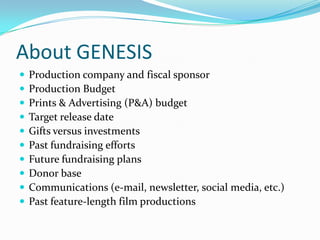 About GENESIS
 Production company and fiscal sponsor
 Production Budget
 Prints & Advertising (P&A) budget
 Target release date
 Gifts versus investments
 Past fundraising efforts
 Future fundraising plans
 Donor base
 Communications (e-mail, newsletter, social media, etc.)
 Past feature-length film productions
 