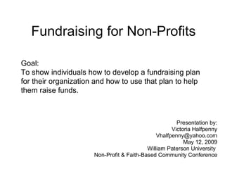 Fundraising for Non-Profits Presentation by: Victoria Halfpenny [email_address] May 12, 2009 William Paterson University  Non-Profit & Faith-Based Community Conference Goal: To show individuals how to develop a fundraising plan for their organization and how to use that plan to help them raise funds. 