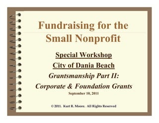 Fundraising for the
 Small Nonprofit
      Special Workshop
     City of Dania Beach
    Grantsmanship Part II:
Corporate & Foundation Grants
               September 10, 2011


    © 2011. Kurt R. Moore. All Rights Reserved
 
