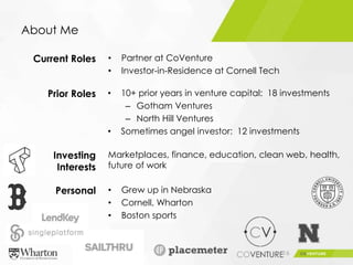 About Me
16
• 10+ prior years in venture capital: 18 investments
– Gotham Ventures
– North Hill Ventures
• Sometimes angel investor: 12 investments
Current Roles
Prior Roles
Investing
Interests
Personal
• Partner at CoVenture
• Investor-in-Residence at Cornell Tech
Marketplaces, finance, education, clean web, health,
future of work
• Grew up in Nebraska
• Cornell, Wharton
• Boston sports
 