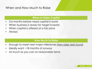 When and How Much to Raise
• 3-6 months before need capital in bank
• When business is ready for target investor
• When capital is offered at a fair price
• Always
3
• Enough to meet next major milestones then raise next round
• Ideally want ~18 months of runway
• As much as you can on reasonable terms
When to Raise Capital
How Much to Raise
 