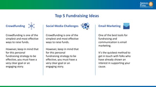Top 5 Fundraising Ideas
Crowdfunding is one of the
simplest and most effective
ways to raise funds.
However, keep in mind that
for this personal
fundraising strategy to be
effective, you must have a
very clear goal or an
engaging story.
Crowdfunding
Crowdfunding is one of the
simplest and most effective
ways to raise funds.
However, keep in mind that
for this personal
fundraising strategy to be
effective, you must have a
very clear goal or an
engaging story.
Social Media Challenges
One of the best tools for
fundraising and
communication is email
marketing.
It's the quickest method to
get in touch with folks who
have already shown an
interest in supporting your
cause.
Email Marketing
 