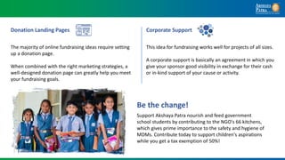 The majority of online fundraising ideas require setting
up a donation page.
When combined with the right marketing strategies, a
well-designed donation page can greatly help you meet
your fundraising goals.
Donation Landing Pages
This idea for fundraising works well for projects of all sizes.
A corporate support is basically an agreement in which you
give your sponsor good visibility in exchange for their cash
or in-kind support of your cause or activity.
Corporate Support
Support Akshaya Patra nourish and feed government
school students by contributing to the NGO's 66 kitchens,
which gives prime importance to the safety and hygiene of
MDMs. Contribute today to support children's aspirations
while you get a tax exemption of 50%!
Be the change!
 