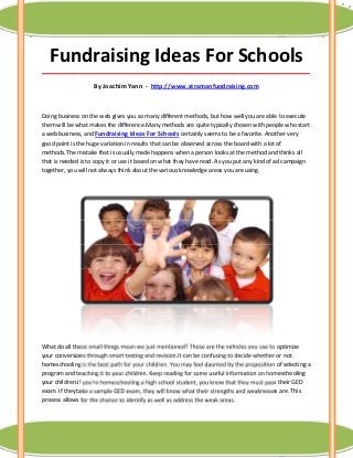 Fundraising Ideas For Schools
_____________________________________________________________________________________

                    By Joachim Yann - http://www.xtramanfundraising.com



Doing business on the web gives you so many different methods, but how well you are able to execute
them will be what makes the difference.Many methods are quite typically chosen with people who start
a web business, and Fundraising Ideas For Schools certainly seems to be a favorite. Another very
good point is the huge variation in results that can be observed across the board with a lot of
methods.The mistake that is usually made happens when a person looks at the method and thinks all
that is needed is to copy it or use it based on what they have read. As you put any kind of ad campaign
together, you will not always think about the various knowledge areas you are using.




What do all those small things mean we just mentioned? Those are the vehicles you use to optimize
your conversions through smart testing and revision.It can be confusing to decide whether or not
homeschooling is the best path for your children. You may feel daunted by the proposition of selecting a
program and teaching it to your children. Keep reading for some useful information on homeschooling
your children.If you're homeschooling a high school student, you know that they must pass their GED
exam. If they take a sample GED exam, they will know what their strengths and weaknesses are. This
process allows for the chance to identify as well as address the weak areas.
 