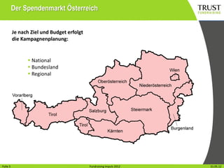 Der Spendenmarkt Österreich


          Je nach Ziel und Budget erfolgt
          die Kampagnenplanung:


                 National
                 Bundesland
                 Regional




Folie15
Folie                                         Fundraising Impuls 2012
                                            Fundraising Impuls 2012     Wien, 31.31.05.12
                                                                                 Mai 2012
 