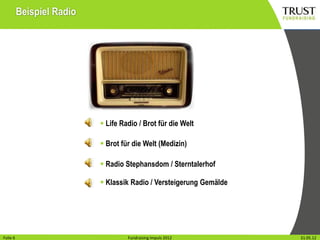 Beispiel Radio




                            Life Radio / Brot für die Welt

                            Brot für die Welt (Medizin)

                            Radio Stephansdom / Sterntalerhof

                            Klassik Radio / Versteigerung Gemälde




Folie16
Folie                                 Fundraising Impuls 2012
                                    Fundraising Impuls 2012          Wien, 31.31.05.12
                                                                              Mai 2012
 