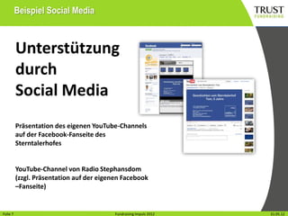 Beispiel Social Media



          Unterstützung
          durch
          Social Media
          Präsentation des eigenen YouTube-Channels
          auf der Facebook-Fanseite des
          Sterntalerhofes


          YouTube-Channel von Radio Stephansdom
          (zzgl. Präsentation auf der eigenen Facebook
          –Fanseite)


Folie17
Folie                                        Fundraising Impuls 2012
                                           Fundraising Impuls 2012     Wien, 31.31.05.12
                                                                                Mai 2012
 