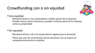 Crowdfunding con o sin equidad
•Con equidad:
•Recolecta dinero y los auspiciadores reciben partes de la empresa.
•Pueden actuar como inversores y pueden reclamar parte de la empresa
como su propriedad.
•Sin equidad:
•Recolecta dinero y da a los auspiradores regalos para la donación.
•Tiene que usar los sentimientos de los personas y así se espera un
comportanmiento de la multitud.
 
