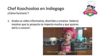 Chef Koochooloo en Indiegogo
¿Cómo funcionó ?
1. Graba un video informativo, divertido y creativo. Debería
mostrar que tu proyecto te importa mucho y que quieres
darlo a conocer.
 